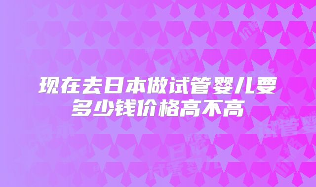 现在去日本做试管婴儿要多少钱价格高不高