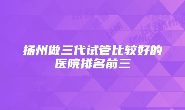 扬州做三代试管比较好的医院排名前三