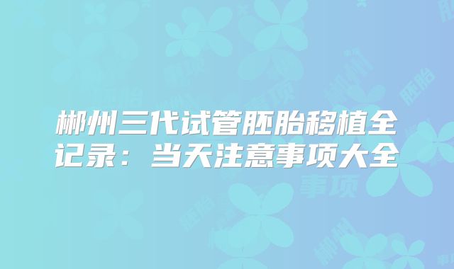 郴州三代试管胚胎移植全记录:当天注意事项大全