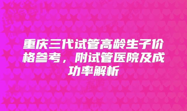 重庆三代试管高龄生子价格参考，附试管医院及成功率解析