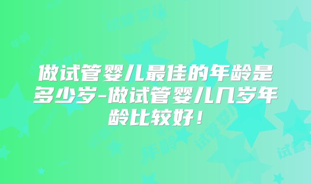 做试管婴儿最佳的年龄是多少岁-做试管婴儿几岁年龄比较好！