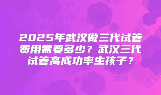 2025年武汉做三代试管费用需要多少?武汉三代试管高成功率生孩子?