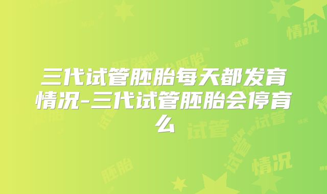 三代试管胚胎每天都发育情况-三代试管胚胎会停育么