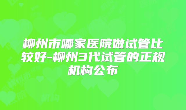 柳州市哪家医院做试管比较好-柳州3代试管的正规机构公布