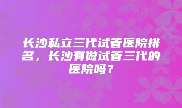 长沙私立三代试管医院排名,长沙有做试管三代的医院吗?