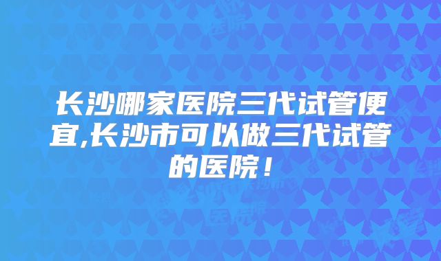长沙哪家医院三代试管便宜,长沙市可以做三代试管的医院!