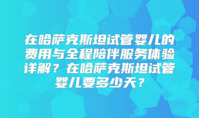 在哈萨克斯坦试管婴儿的费用与全程陪伴服务体验详解?在哈萨克斯坦试管婴儿要多少天?