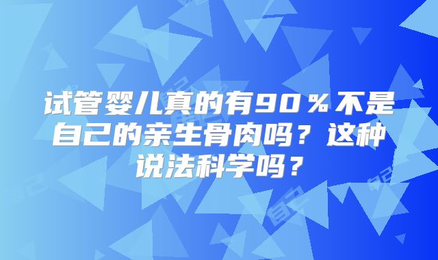 试管婴儿真的有90%不是自己的亲生骨肉吗?这种说法科学吗?