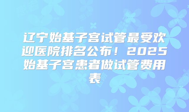 辽宁始基子宫试管最受欢迎医院排名公布!2025始基子宫患者做试管费用表