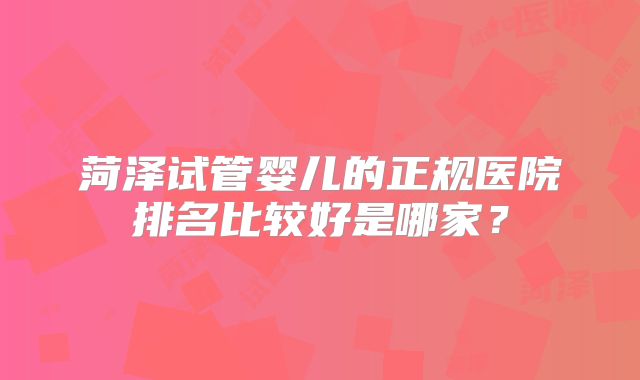 菏泽试管婴儿的正规医院排名比较好是哪家?