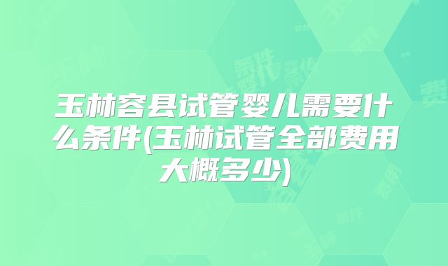 玉林容县试管婴儿需要什么条件(玉林试管全部费用大概多少)