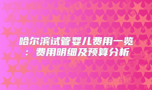 哈尔滨试管婴儿费用一览:费用明细及预算分析