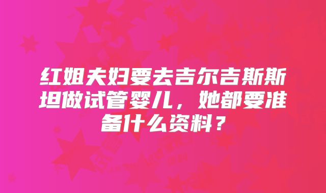 红姐夫妇要去吉尔吉斯斯坦做试管婴儿,她都要准备什么资料?