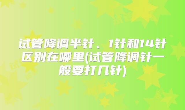 试管降调半针、1针和14针区别在哪里(试管降调针一般要打几针)