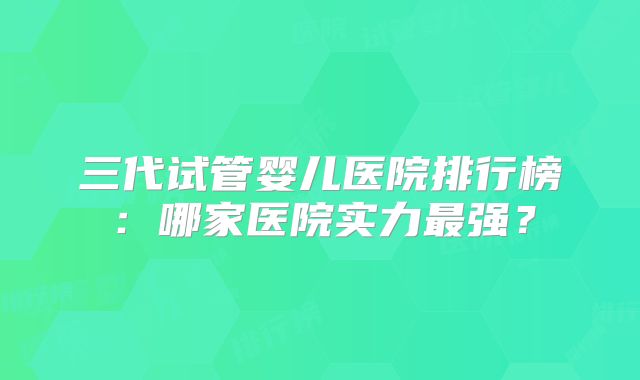 三代试管婴儿医院排行榜：哪家医院实力最强？