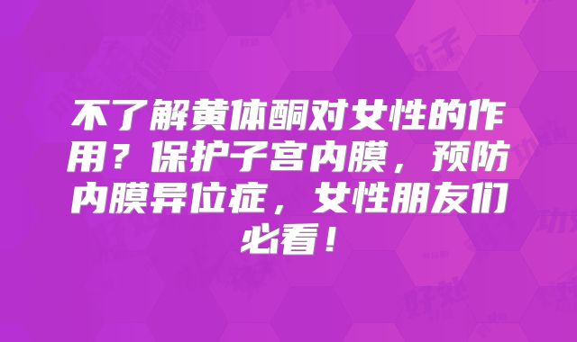 不了解黄体酮对女性的作用？保护子宫内膜，预防内膜异位症，女性朋友们必看！