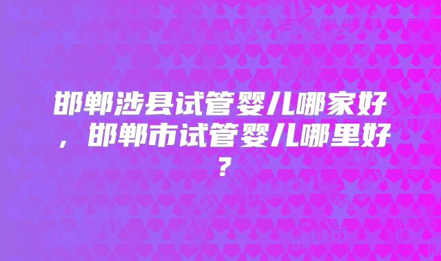 邯郸涉县试管婴儿哪家好,邯郸市试管婴儿哪里好?