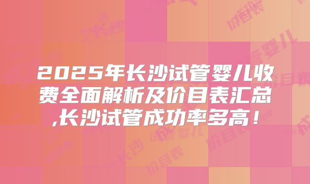 2025年长沙试管婴儿收费全面解析及价目表汇总,长沙试管成功率多高!