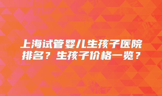 上海试管婴儿生孩子医院排名？生孩子价格一览？