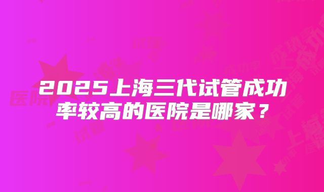 2025上海三代试管成功率较高的医院是哪家?