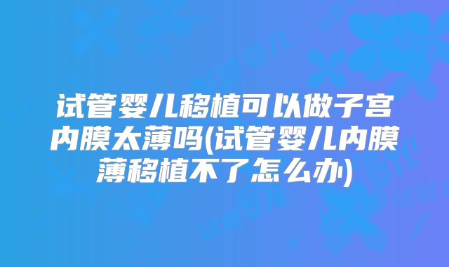 试管婴儿移植可以做子宫内膜太薄吗(试管婴儿内膜薄移植不了怎么办)