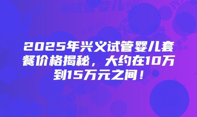 2025年兴义试管婴儿套餐价格揭秘，大约在10万到15万元之间！