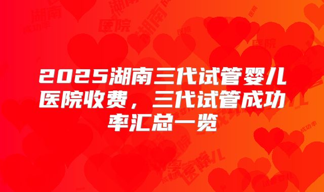 2025湖南三代试管婴儿医院收费，三代试管成功率汇总一览