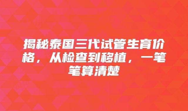 揭秘泰国三代试管生育价格,从检查到移植,一笔笔算清楚