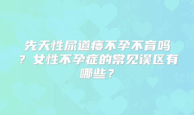 先天性尿道痿不孕不育吗?女性不孕症的常见误区有哪些?