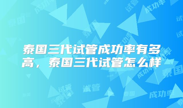 泰国三代试管成功率有多高，泰国三代试管怎么样