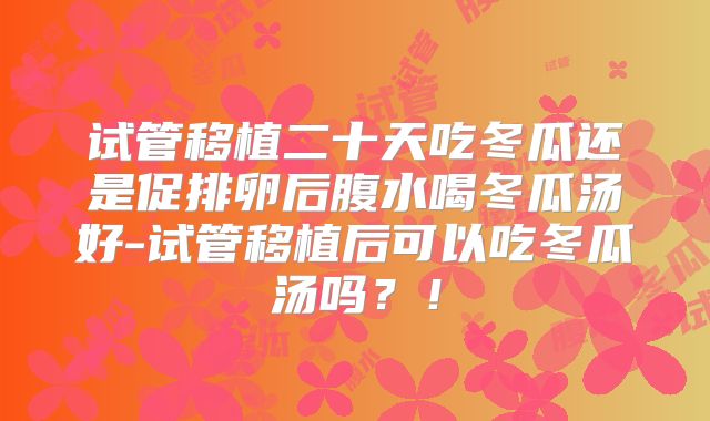 试管移植二十天吃冬瓜还是促排卵后腹水喝冬瓜汤好-试管移植后可以吃冬瓜汤吗?!