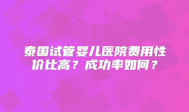 泰国试管婴儿医院费用性价比高?成功率如何?