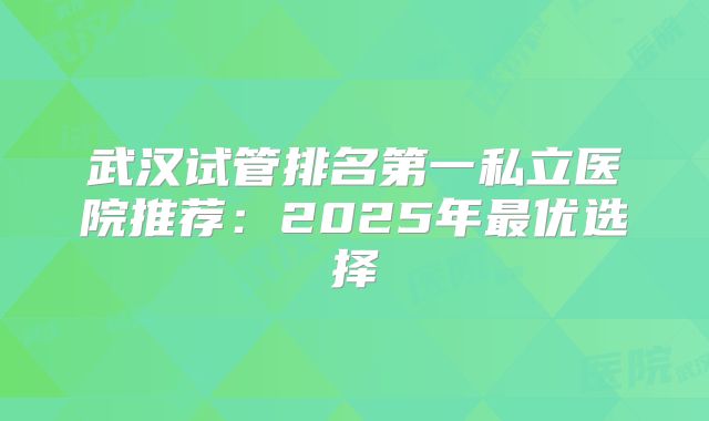 武汉试管排名第一私立医院推荐:2025年最优选择
