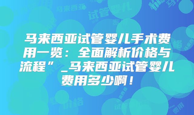 马来西亚试管婴儿手术费用一览:全面解析价格与流程”_马来西亚试管婴儿费用多少啊!