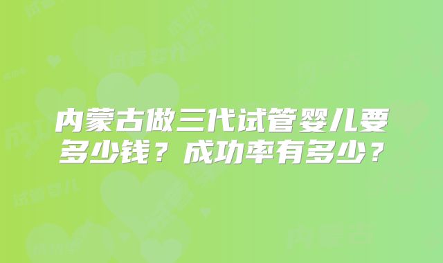 内蒙古做三代试管婴儿要多少钱?成功率有多少?