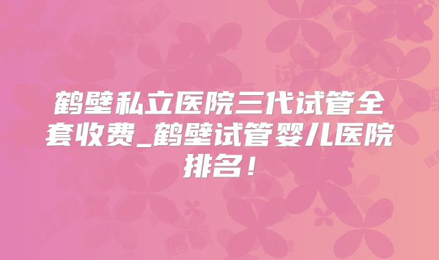 鹤壁私立医院三代试管全套收费_鹤壁试管婴儿医院排名!