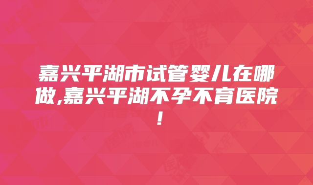 嘉兴平湖市试管婴儿在哪做,嘉兴平湖不孕不育医院!