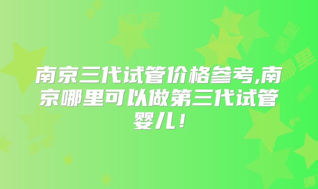 南京三代试管价格参考,南京哪里可以做第三代试管婴儿！