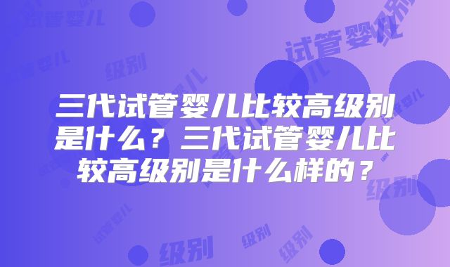 三代试管婴儿比较高级别是什么？三代试管婴儿比较高级别是什么样的？