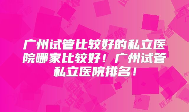广州试管比较好的私立医院哪家比较好！广州试管私立医院排名！