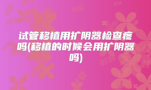 试管移植用扩阴器检查疼吗(移植的时候会用扩阴器吗)