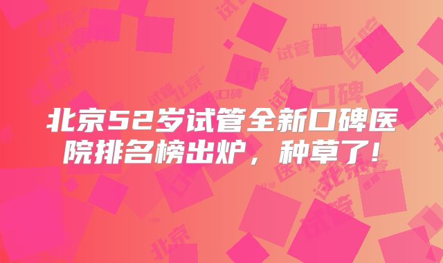 北京52岁试管全新口碑医院排名榜出炉,种草了!