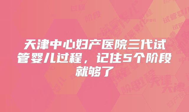 天津中心妇产医院三代试管婴儿过程,记住5个阶段就够了