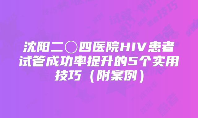 沈阳二〇四医院HIV患者试管成功率提升的5个实用技巧（附案例）