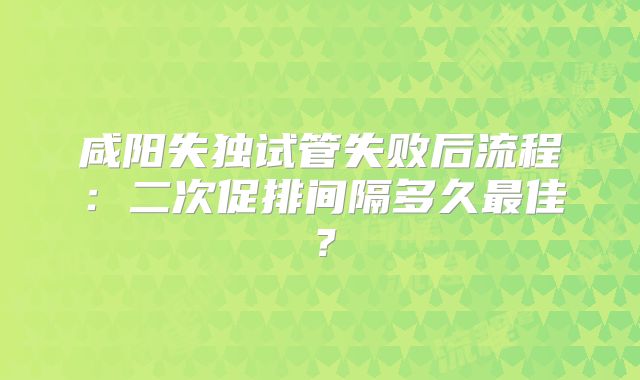 咸阳失独试管失败后流程:二次促排间隔多久最佳?