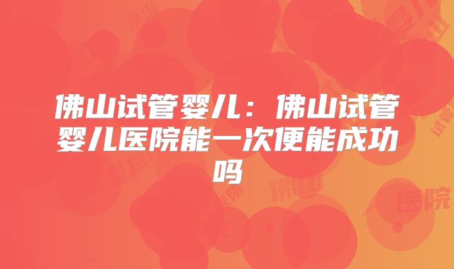 佛山试管婴儿:佛山试管婴儿医院能一次便能成功吗