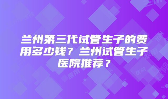 兰州第三代试管生子的费用多少钱？兰州试管生子医院推荐？