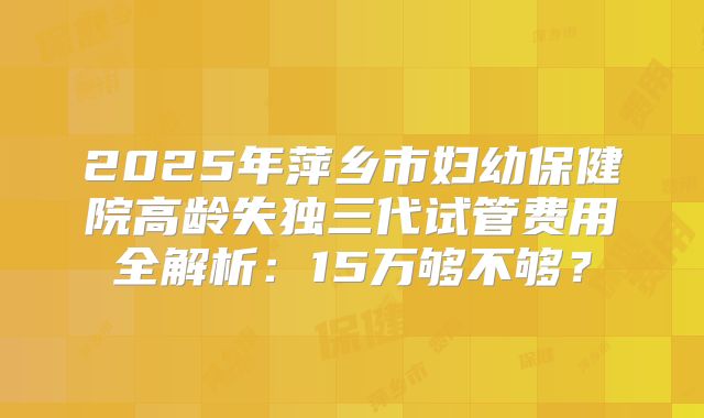 2025年萍乡市妇幼保健院高龄失独三代试管费用全解析:15万够不够?
