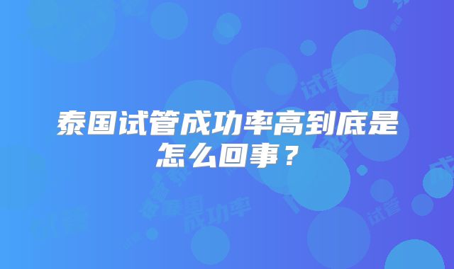 泰国试管成功率高到底是怎么回事?