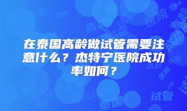 在泰国高龄做试管需要注意什么?杰特宁医院成功率如何?